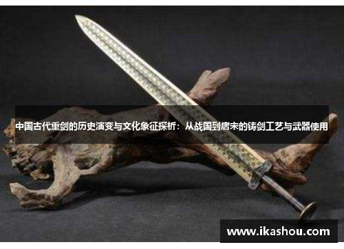 中国古代重剑的历史演变与文化象征探析:从战国到唐宋的铸剑工艺与武器使用 中国古代重剑的历史演变与文化象征探析:从战国到唐宋的铸剑工艺与武器使用