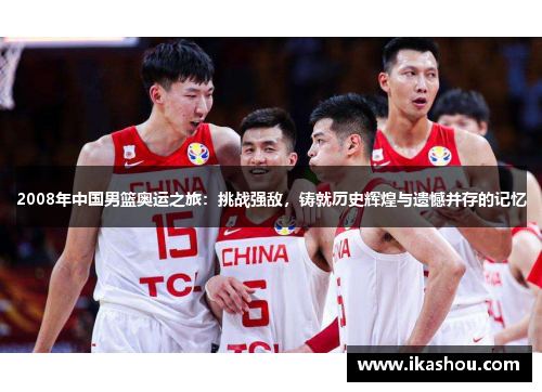 2008年中国男篮奥运之旅：挑战强敌，铸就历史辉煌与遗憾并存的记忆