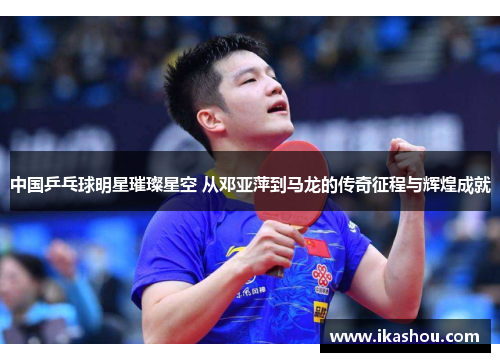 中国乒乓球明星璀璨星空 从邓亚萍到马龙的传奇征程与辉煌成就 中国乒乓球明星璀璨星空 从邓亚萍到马龙的传奇征程与辉煌成就