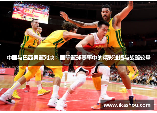 中国与巴西男篮对决:国际篮球赛事中的精彩碰撞与战略较量 中国与巴西男篮对决:国际篮球赛事中的精彩碰撞与战略较量