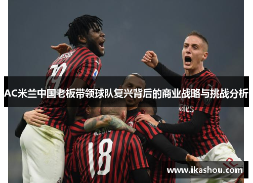 AC米兰中国老板带领球队复兴背后的商业战略与挑战分析 AC米兰中国老板带领球队复兴背后的商业战略与挑战分析