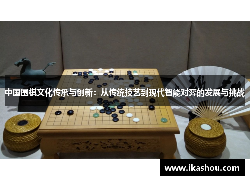 中国围棋文化传承与创新:从传统技艺到现代智能对弈的发展与挑战 中国围棋文化传承与创新:从传统技艺到现代智能对弈的发展与挑战