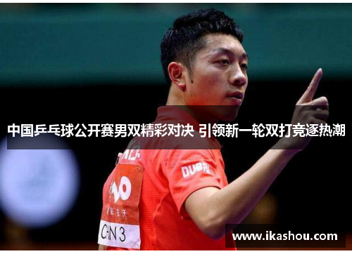 中国乒乓球公开赛男双精彩对决 引领新一轮双打竞逐热潮 中国乒乓球公开赛男双精彩对决 引领新一轮双打竞逐热潮