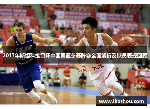 2017年斯坦科维奇杯中国男篮参赛阵容全面解析及球员表现回顾 2017年斯坦科维奇杯中国男篮参赛阵容全面解析及球员表现回顾
