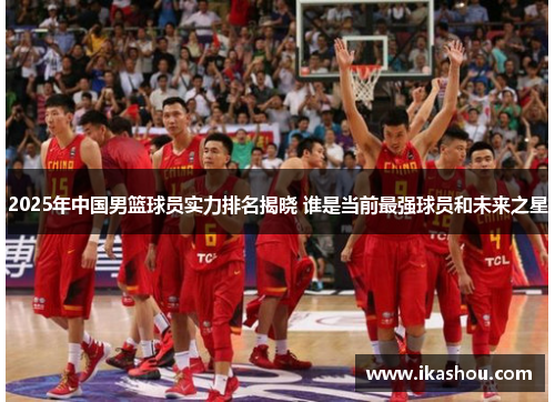 2025年中国男篮球员实力排名揭晓 谁是当前最强球员和未来之星 2025年中国男篮球员实力排名揭晓 谁是当前最强球员和未来之星