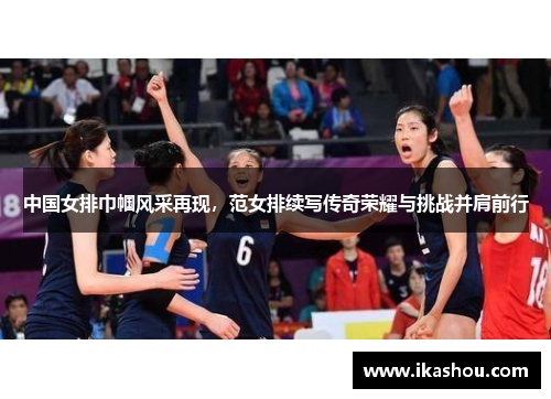 中国女排巾帼风采再现,范女排续写传奇荣耀与挑战并肩前行 中国女排巾帼风采再现,范女排续写传奇荣耀与挑战并肩前行