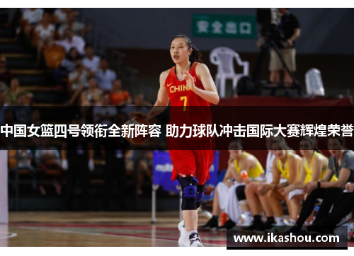 中国女篮四号领衔全新阵容 助力球队冲击国际大赛辉煌荣誉 中国女篮四号领衔全新阵容 助力球队冲击国际大赛辉煌荣誉