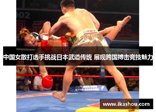 中国女散打选手挑战日本武道传统 展现跨国搏击竞技魅力 中国女散打选手挑战日本武道传统 展现跨国搏击竞技魅力
