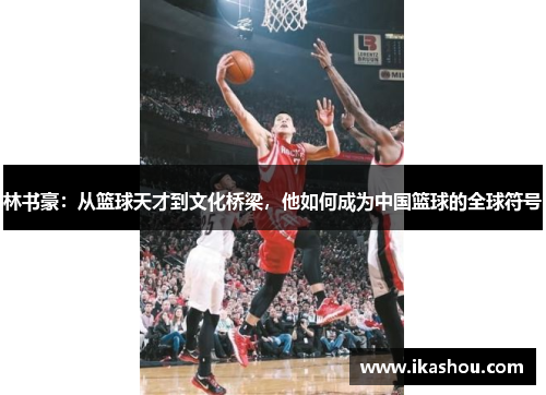 林书豪:从篮球天才到文化桥梁,他如何成为中国篮球的全球符号 林书豪:从篮球天才到文化桥梁,他如何成为中国篮球的全球符号