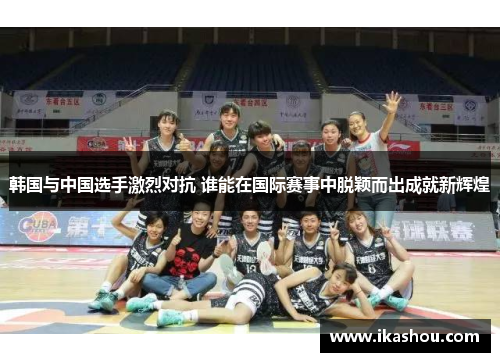 韩国与中国选手激烈对抗 谁能在国际赛事中脱颖而出成就新辉煌 韩国与中国选手激烈对抗 谁能在国际赛事中脱颖而出成就新辉煌